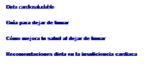 Cuadro de texto: Dieta cardiosaludable
Guía para dejar de fumar
Cómo mejora tu salud al dejar de fumar
Recomendaciones dieta en la insuficiencia cardiaca
&nbsp;
&nbsp;
