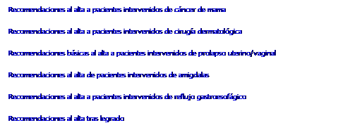 Cuadro de texto: Recomendaciones al alta a pacientes intervenidos de cáncer de mama
Recomendaciones al alta a pacientes intervenidos de cirugía dermatológica
Recomendaciones básicas al alta a pacientes intervenidos de prolapso uterino/vaginal
Recomendaciones al alta de pacientes intervenidos de amigdalas
Recomendaciones al alta a pacientes intervenidos de reflujo gastroesofágico
Recomendaciones al alta tras legrado
&nbsp;
