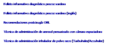Cuadro de texto: Folleto informativo diagnóstico precoz sordera
Folleto informativo diagnóstico precoz sordera (inglés)
Recomendaciones postcirugía ORL
Técnica de administración de aerosol presurizado con cámara espaciadora 
Técnica de administración inhalador de polvo seco (Turbuhaler/Accuhaler) 
&nbsp;
&nbsp;
&nbsp;
&nbsp;
&nbsp;
&nbsp;
&nbsp;
